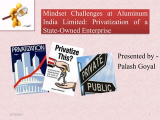 Mindset Challenges at Aluminum
India Limited: Privatization of a
State-Owned Enterprise
Presented by -
Palash Goyal
11/23/2014 1
 