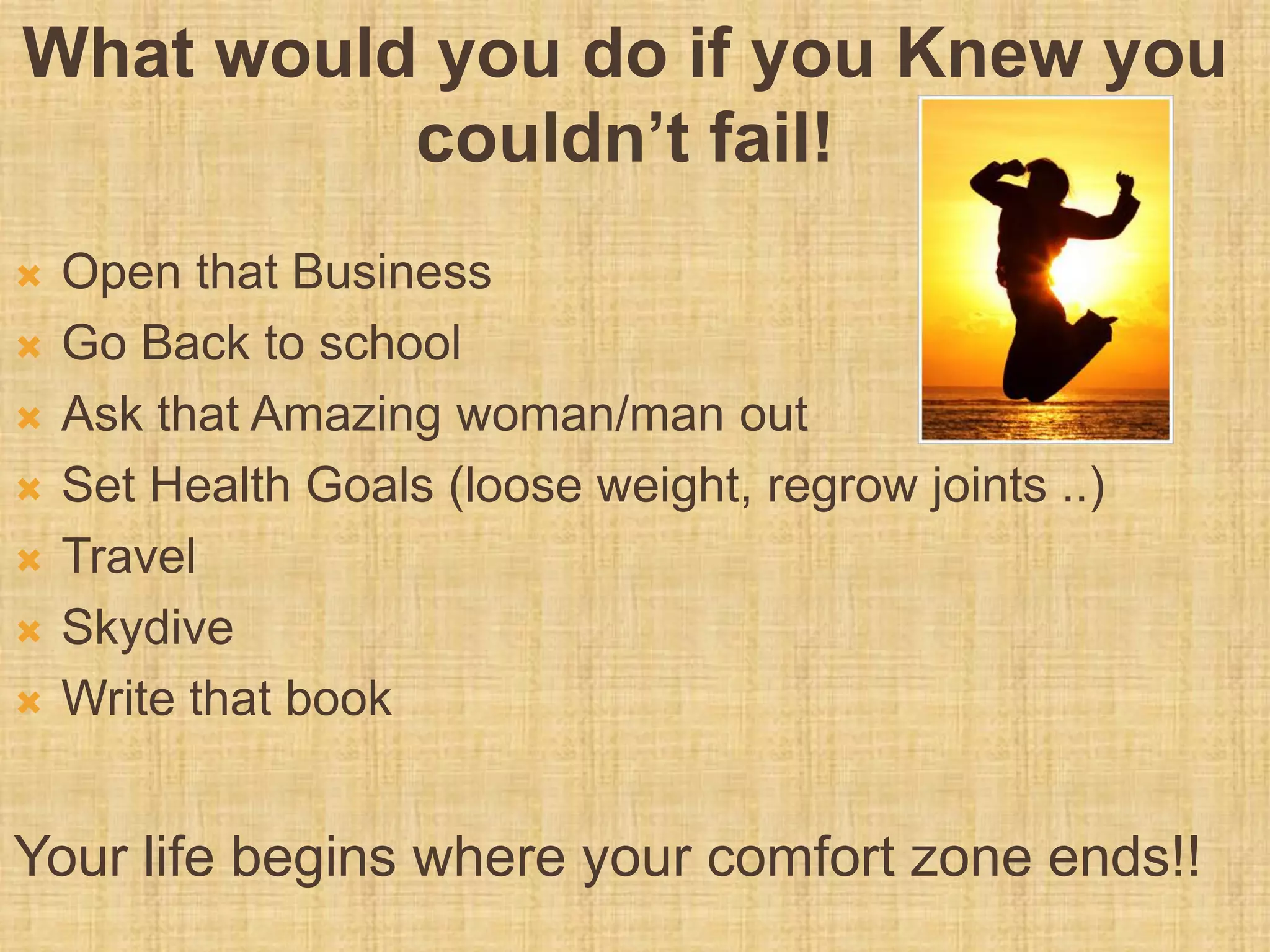 What would you do if you Knew you
couldn’t fail!
 Open that Business
 Go Back to school
 Ask that Amazing woman/man out
 Set Health Goals (loose weight, regrow joints ..)
 Travel
 Skydive
 Write that book
Your life begins where your comfort zone ends!!
 