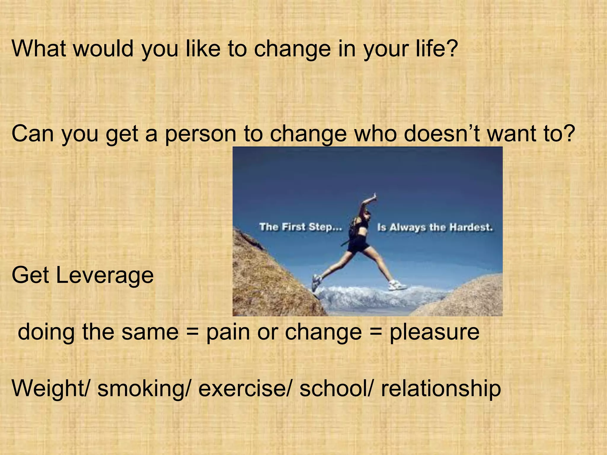 What would you like to change in your life?
Can you get a person to change who doesn’t want to?
Get Leverage
doing the same = pain or change = pleasure
Weight/ smoking/ exercise/ school/ relationship
 