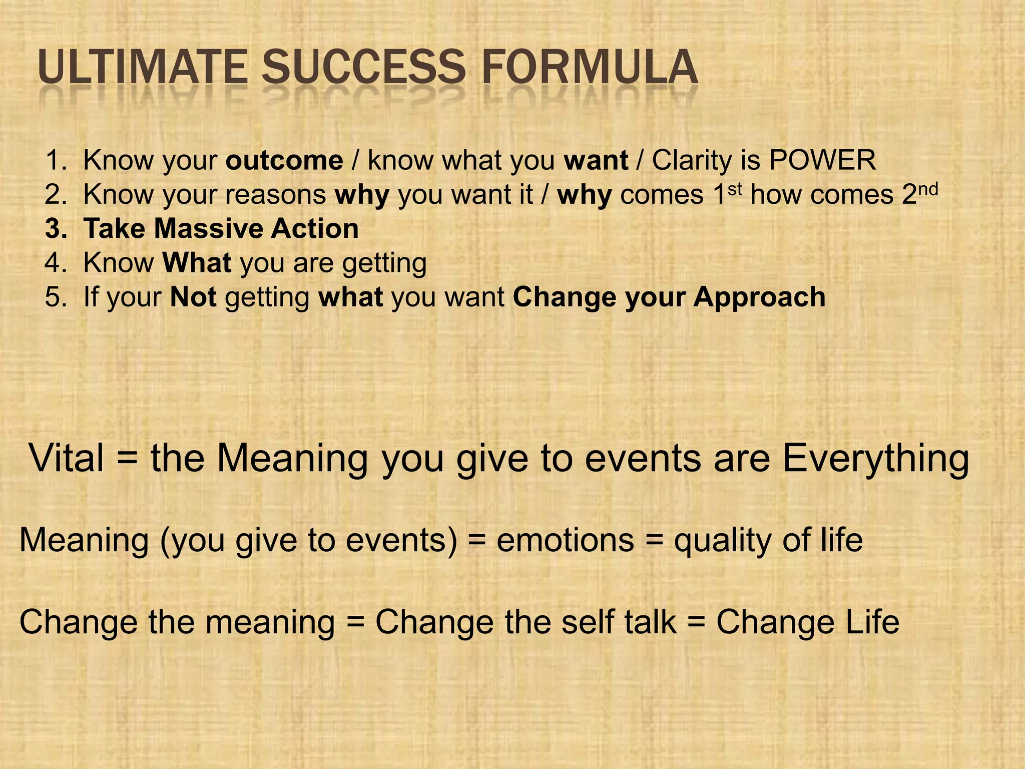 ULTIMATE SUCCESS FORMULA
1. Know your outcome / know what you want / Clarity is POWER
2. Know your reasons why you want it / why comes 1st how comes 2nd
3. Take Massive Action
4. Know What you are getting
5. If your Not getting what you want Change your Approach
Meaning (you give to events) = emotions = quality of life
Change the meaning = Change the self talk = Change Life
Vital = the Meaning you give to events are Everything
 