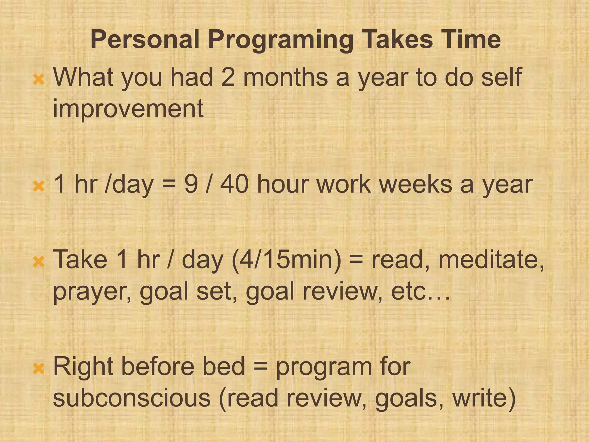 Personal Programing Takes Time
 What you had 2 months a year to do self
improvement
 1 hr /day = 9 / 40 hour work weeks a year
 Take 1 hr / day (4/15min) = read, meditate,
prayer, goal set, goal review, etc…
 Right before bed = program for
subconscious (read review, goals, write)
 
