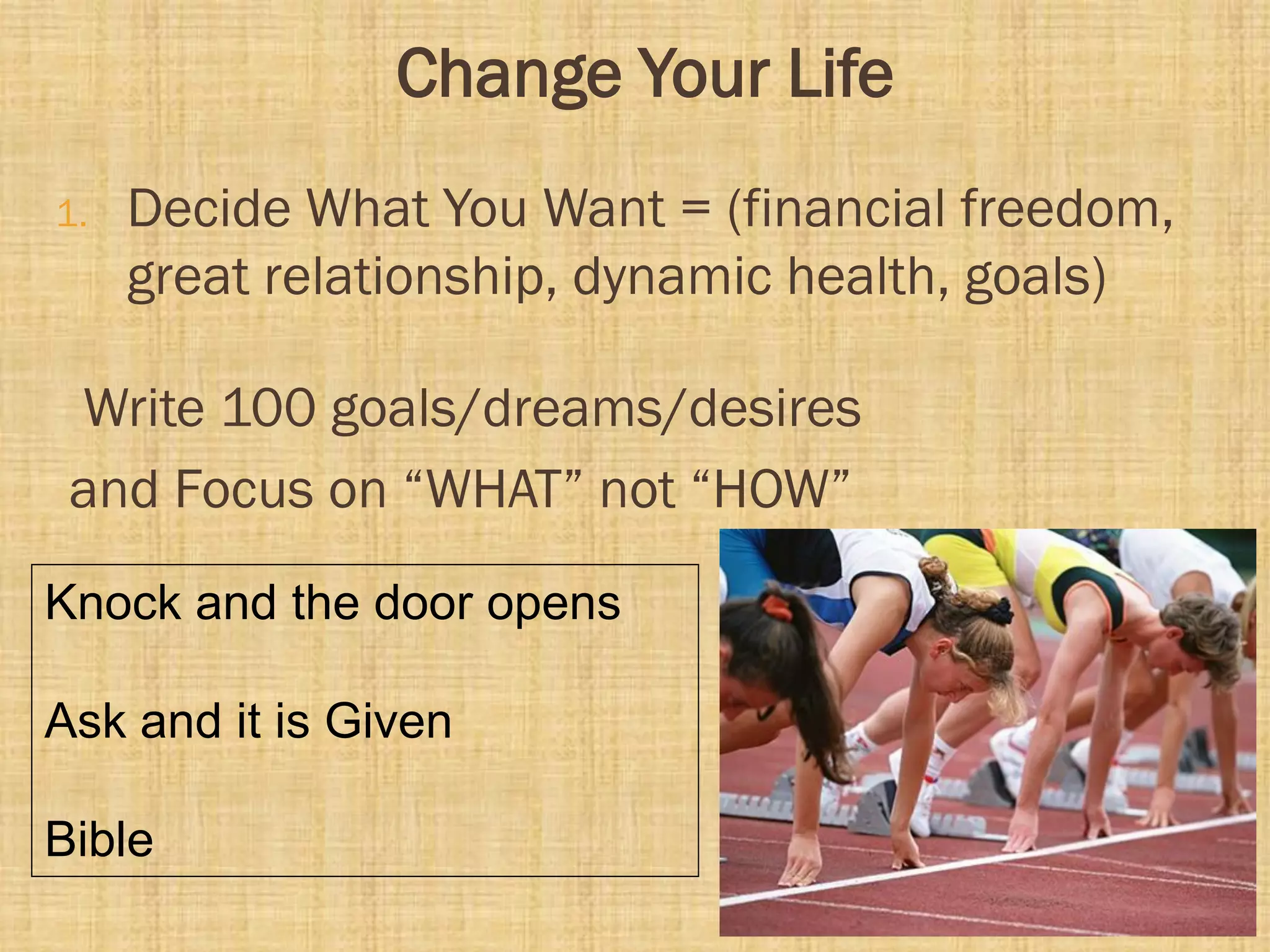 Change Your Life
1. Decide What You Want = (financial freedom,
great relationship, dynamic health, goals)
Write 100 goals/dreams/desires
and Focus on “WHAT” not “HOW”
Knock and the door opens
Ask and it is Given
Bible
 