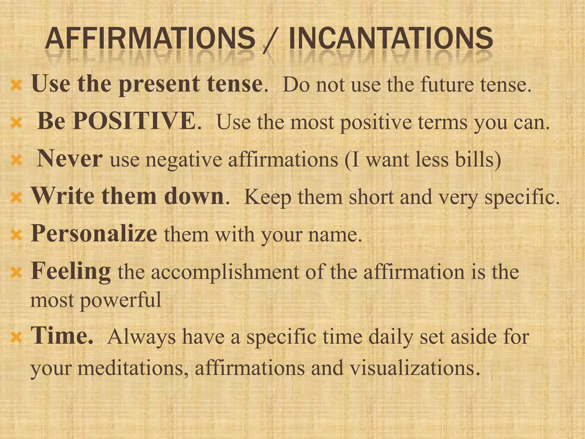 AFFIRMATIONS / INCANTATIONS
 Use the present tense. Do not use the future tense.
 Be POSITIVE. Use the most positive terms you can.
 Never use negative affirmations (I want less bills)
 Write them down. Keep them short and very specific.
 Personalize them with your name.
 Feeling the accomplishment of the affirmation is the
most powerful
 Time. Always have a specific time daily set aside for
your meditations, affirmations and visualizations.
 