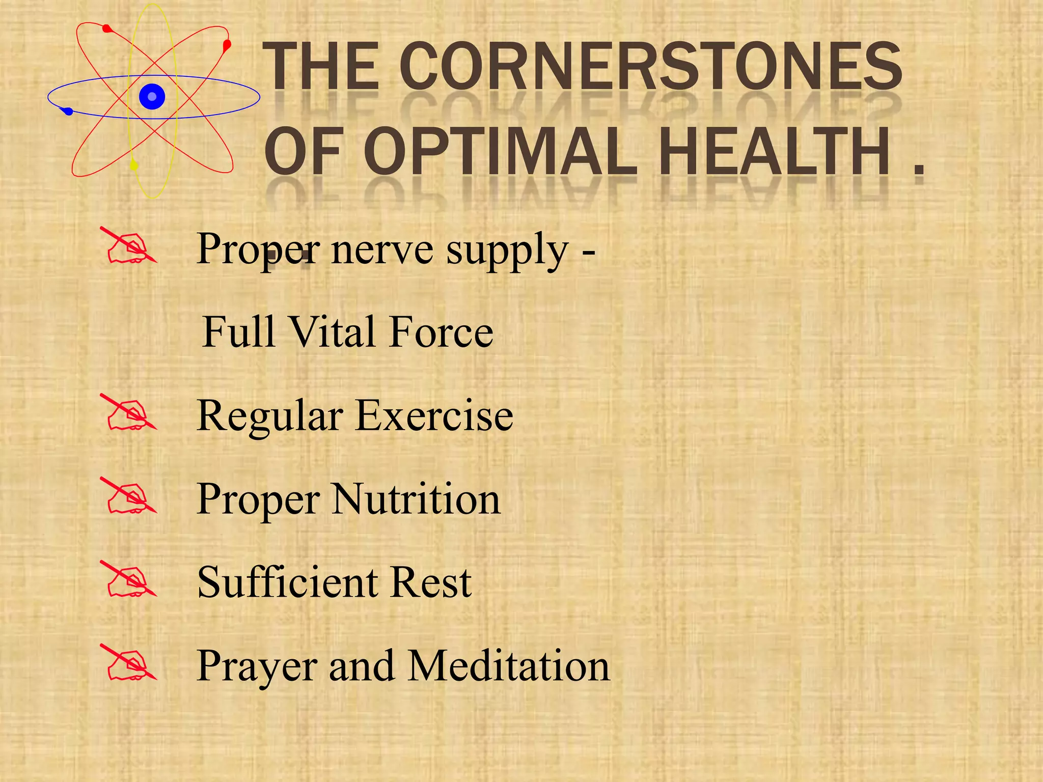THE CORNERSTONES
OF OPTIMAL HEALTH .
. . Proper nerve supply -
Full Vital Force
 Regular Exercise
 Proper Nutrition
 Sufficient Rest
 Prayer and Meditation
 