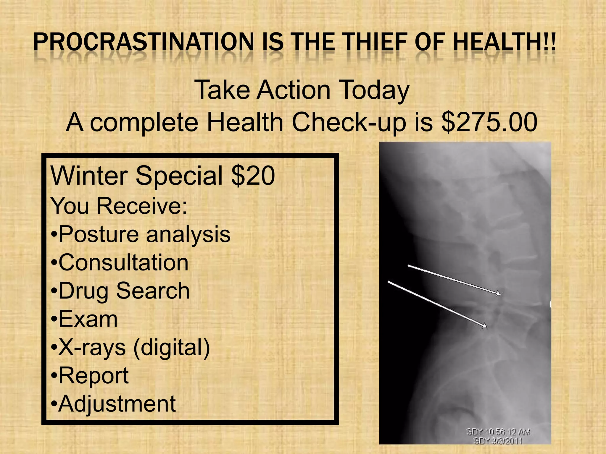 PROCRASTINATION IS THE THIEF OF HEALTH!!
Take Action Today
A complete Health Check-up is $275.00
Winter Special $20
You Receive:
•Posture analysis
•Consultation
•Drug Search
•Exam
•X-rays (digital)
•Report
•Adjustment
 