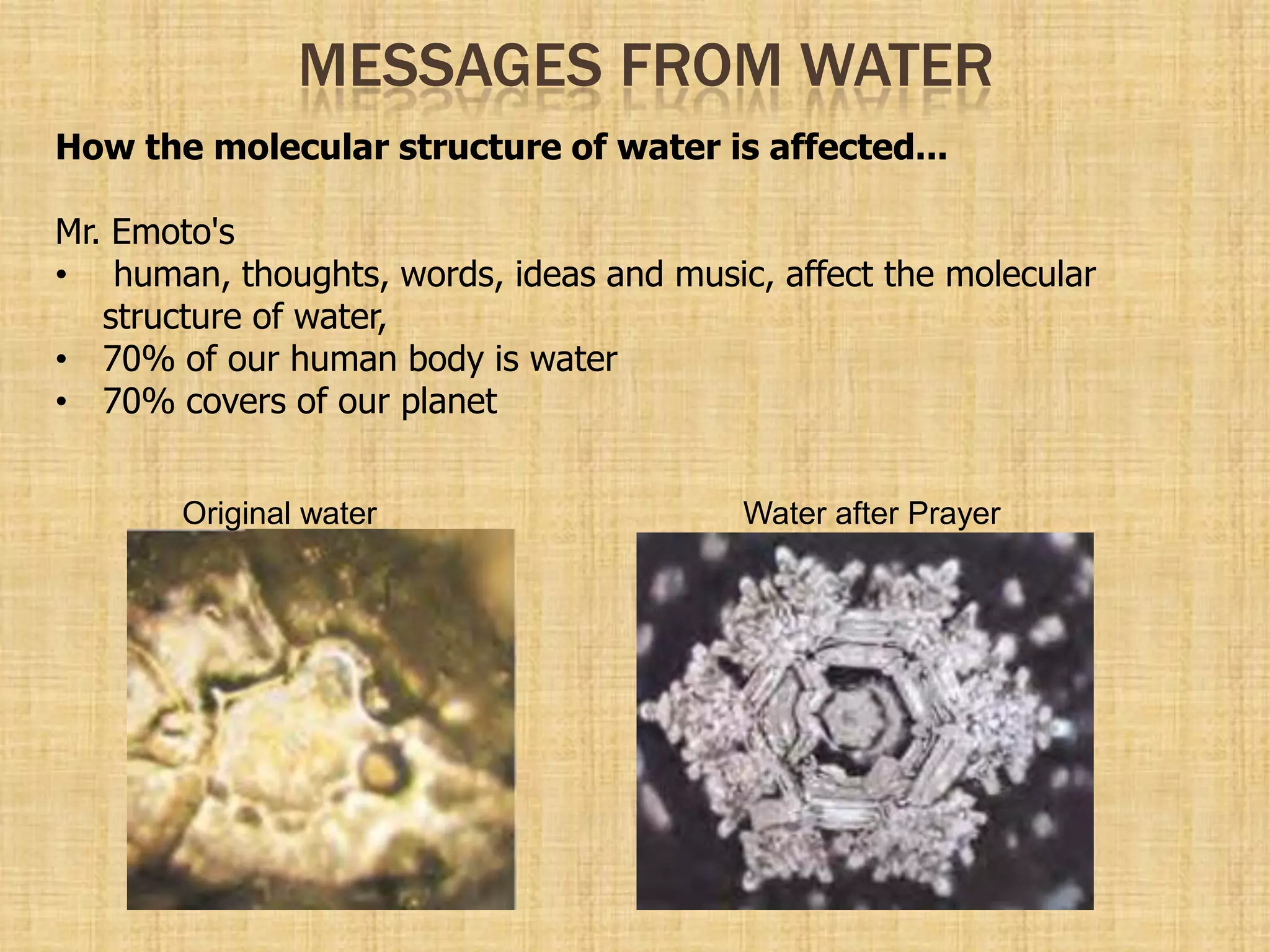 MESSAGES FROM WATER
How the molecular structure of water is affected...
Mr. Emoto's
• human, thoughts, words, ideas and music, affect the molecular
structure of water,
• 70% of our human body is water
• 70% covers of our planet
Original water Water after Prayer
 