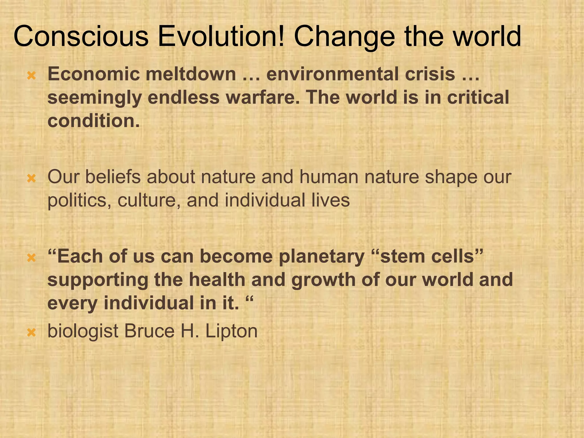  Economic meltdown … environmental crisis …
seemingly endless warfare. The world is in critical
condition.
 Our beliefs about nature and human nature shape our
politics, culture, and individual lives
 “Each of us can become planetary “stem cells”
supporting the health and growth of our world and
every individual in it. “
 biologist Bruce H. Lipton
Conscious Evolution! Change the world
 