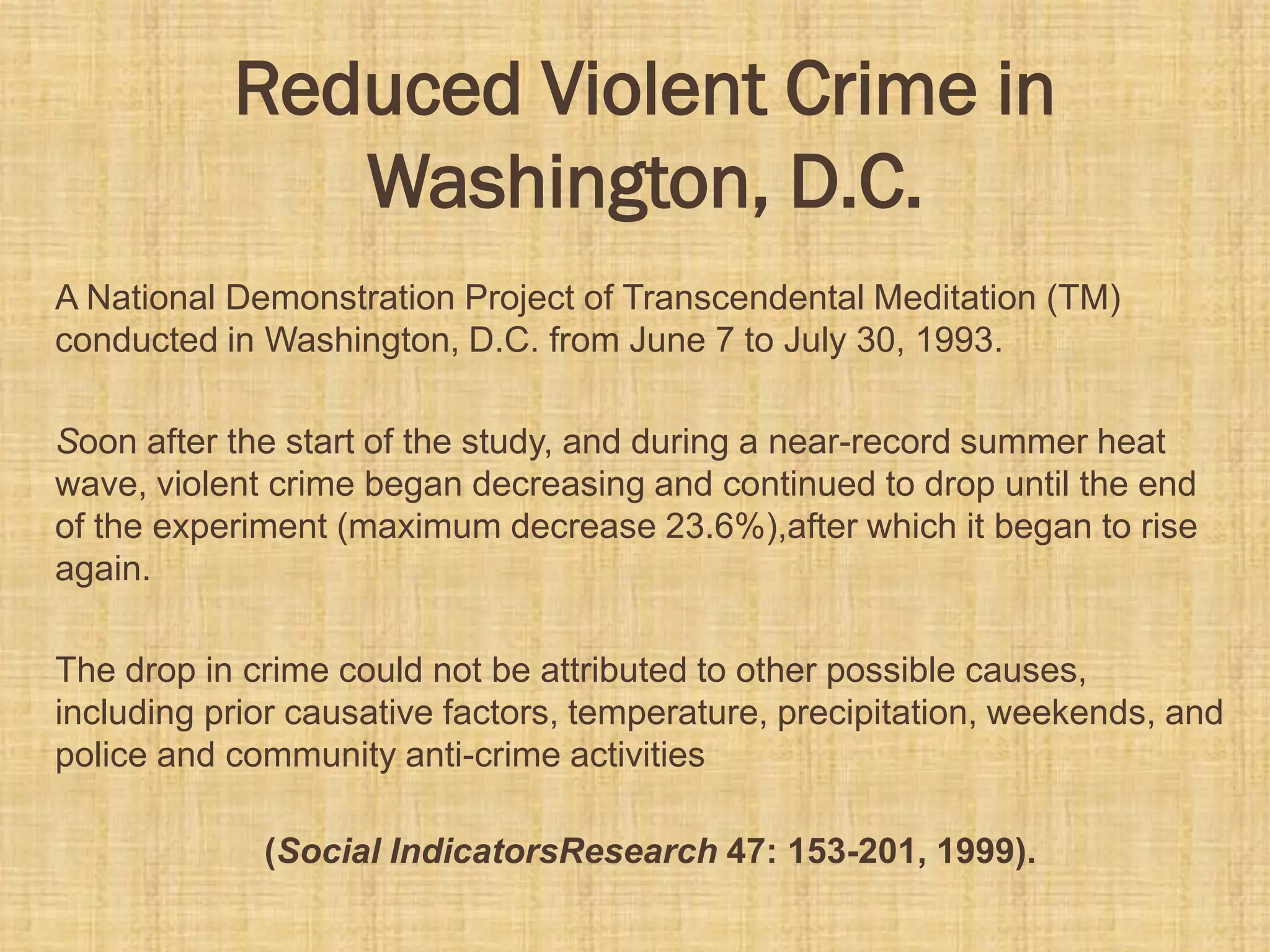Reduced Violent Crime in
Washington, D.C.
A National Demonstration Project of Transcendental Meditation (TM)
conducted in Washington, D.C. from June 7 to July 30, 1993.
Soon after the start of the study, and during a near-record summer heat
wave, violent crime began decreasing and continued to drop until the end
of the experiment (maximum decrease 23.6%),after which it began to rise
again.
The drop in crime could not be attributed to other possible causes,
including prior causative factors, temperature, precipitation, weekends, and
police and community anti-crime activities
(Social IndicatorsResearch 47: 153-201, 1999).
 