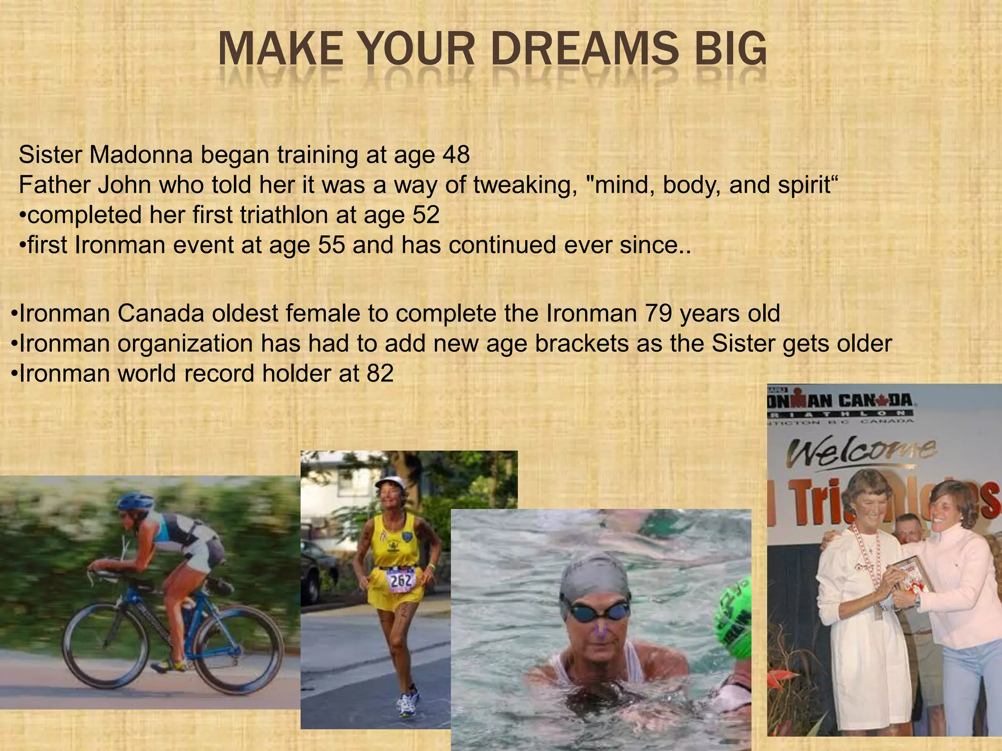 MAKE YOUR DREAMS BIG
Sister Madonna began training at age 48
Father John who told her it was a way of tweaking, "mind, body, and spirit“
•completed her first triathlon at age 52
•first Ironman event at age 55 and has continued ever since..
•Ironman Canada oldest female to complete the Ironman 79 years old
•Ironman organization has had to add new age brackets as the Sister gets older
•Ironman world record holder at 82
 