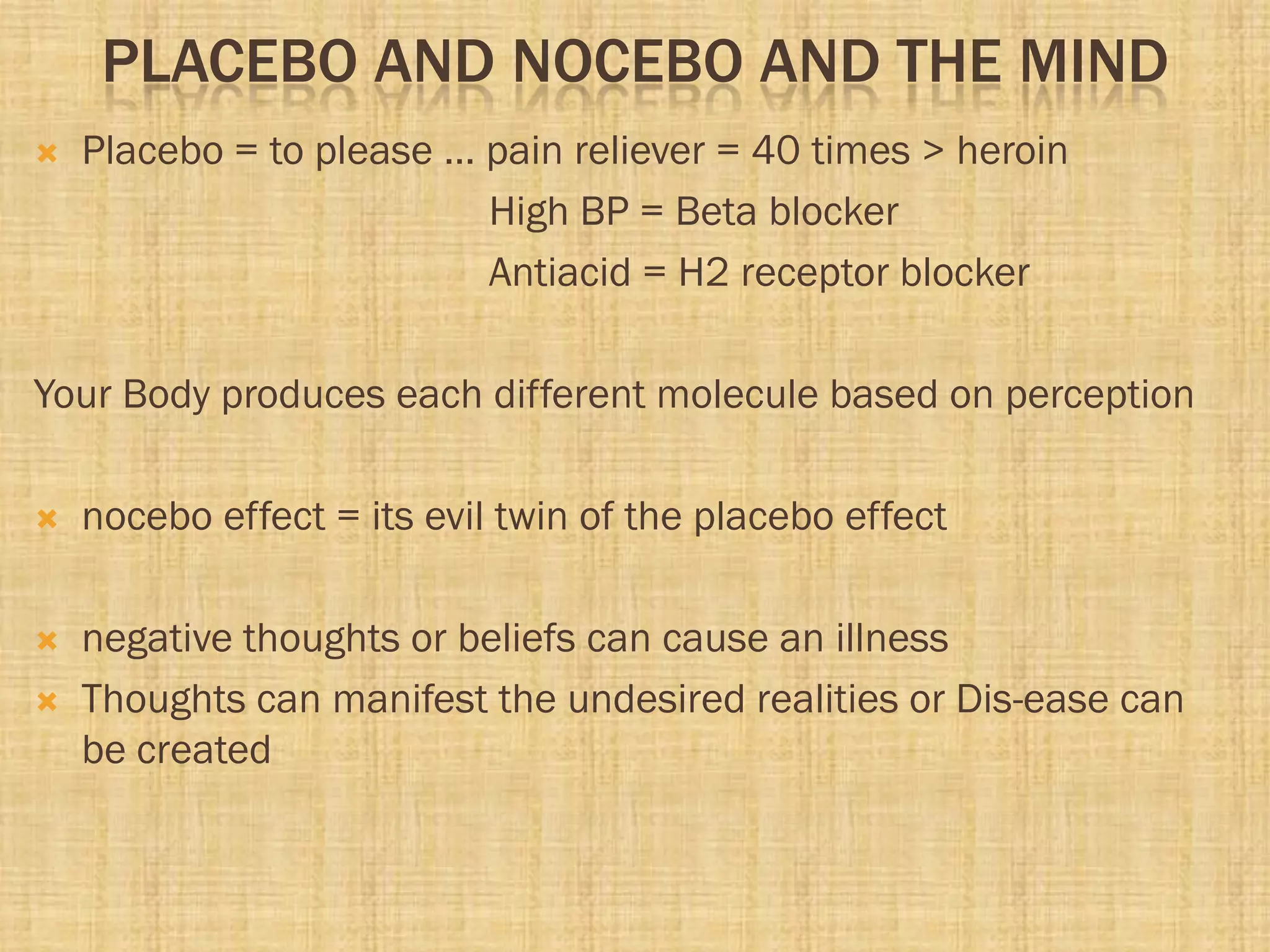 PLACEBO AND NOCEBO AND THE MIND
 Placebo = to please … pain reliever = 40 times > heroin
High BP = Beta blocker
Antiacid = H2 receptor blocker
Your Body produces each different molecule based on perception
 nocebo effect = its evil twin of the placebo effect
 negative thoughts or beliefs can cause an illness
 Thoughts can manifest the undesired realities or Dis-ease can
be created
 