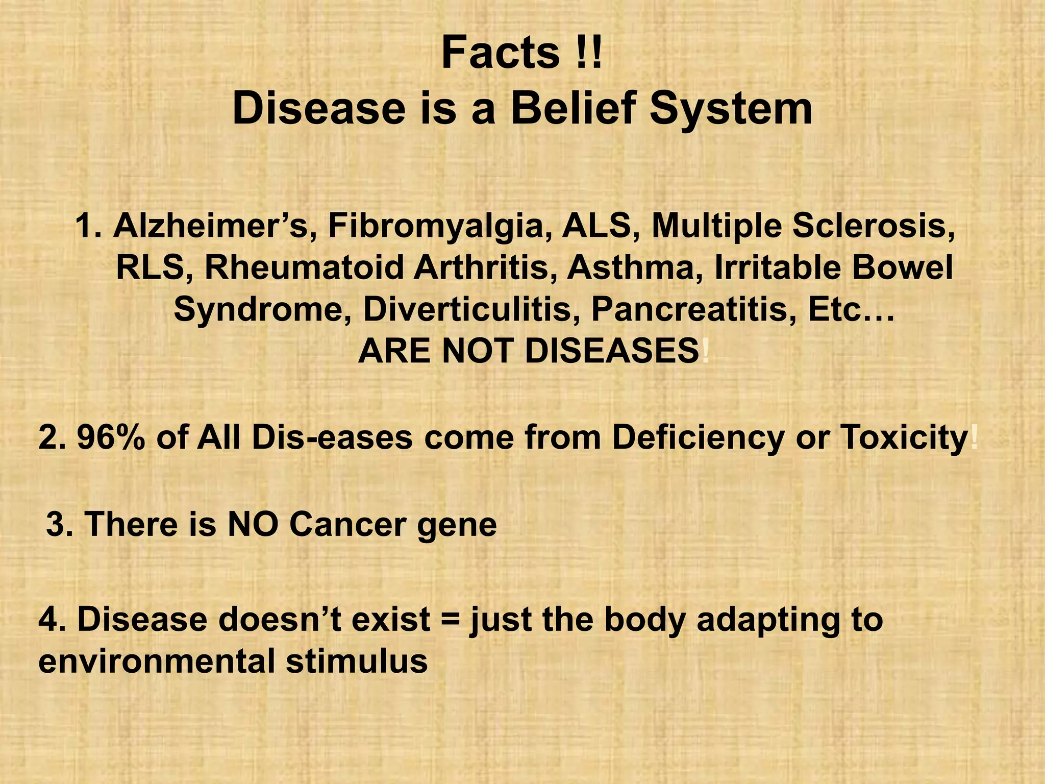 1. Alzheimer’s, Fibromyalgia, ALS, Multiple Sclerosis,
RLS, Rheumatoid Arthritis, Asthma, Irritable Bowel
Syndrome, Diverticulitis, Pancreatitis, Etc…
ARE NOT DISEASES!
2. 96% of All Dis-eases come from Deficiency or Toxicity!
3. There is NO Cancer gene
4. Disease doesn’t exist = just the body adapting to
environmental stimulus
Facts !!
Disease is a Belief System
 