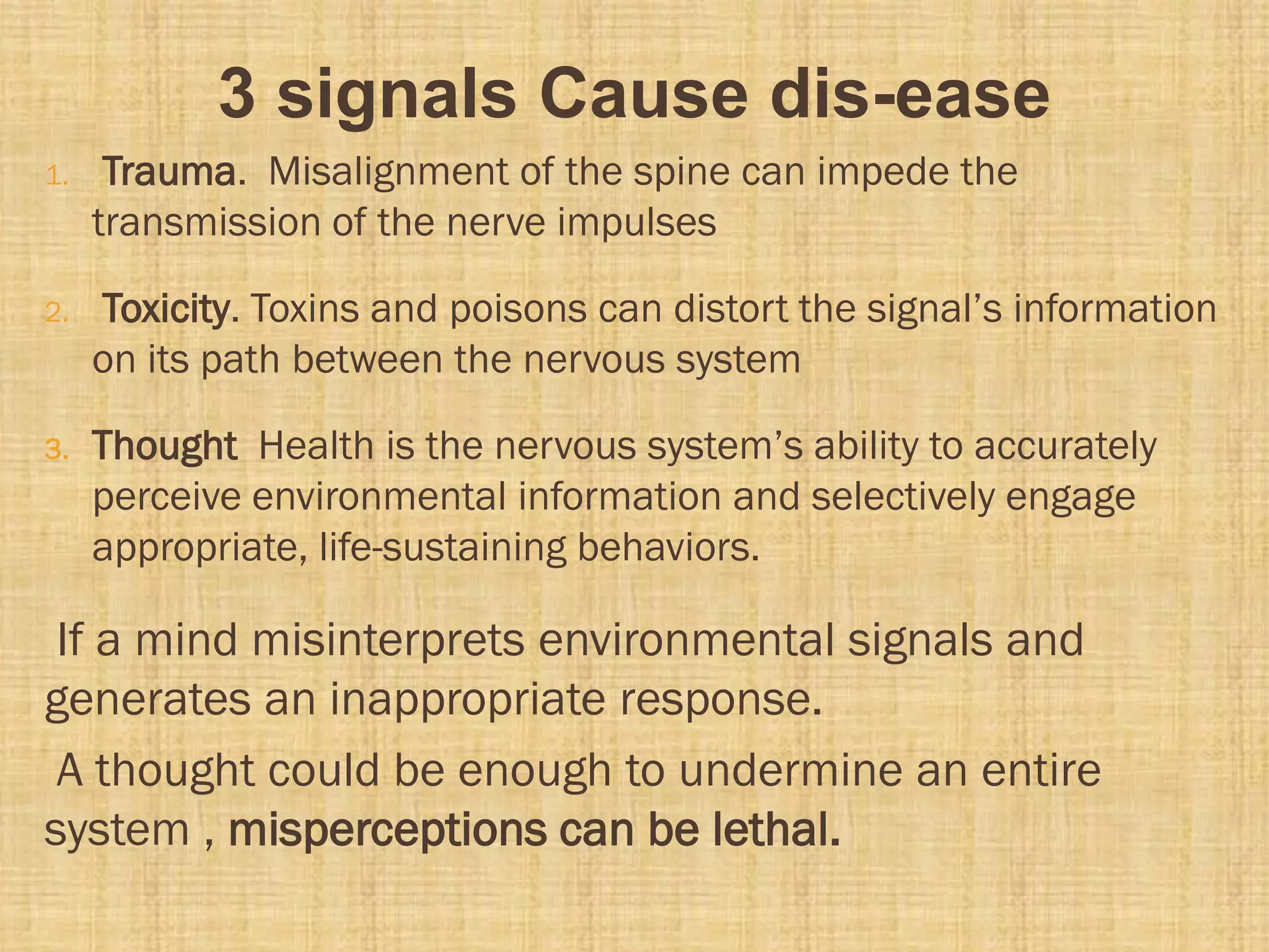 3 signals Cause dis-ease
1. Trauma. Misalignment of the spine can impede the
transmission of the nerve impulses
2. Toxicity. Toxins and poisons can distort the signal’s information
on its path between the nervous system
3. Thought Health is the nervous system’s ability to accurately
perceive environmental information and selectively engage
appropriate, life-sustaining behaviors.
If a mind misinterprets environmental signals and
generates an inappropriate response.
A thought could be enough to undermine an entire
system , misperceptions can be lethal.
 