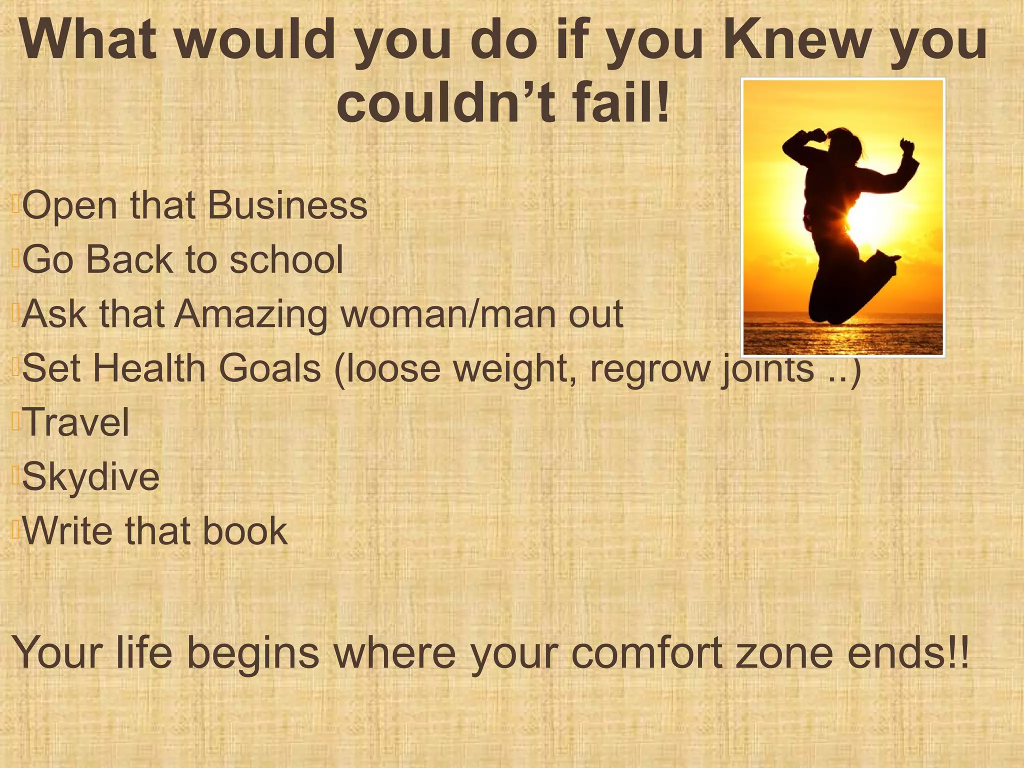 What would you do if you Knew you
couldn’t fail!
Open that Business
Go Back to school
Ask that Amazing woman/man out
Set Health Goals (loose weight, regrow joints ..)
Travel
Skydive
Write that book
Your life begins where your comfort zone ends!!
 