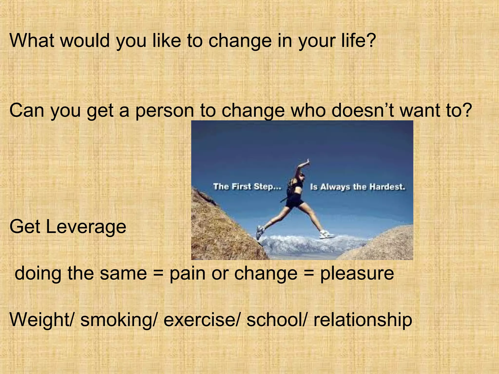 What would you like to change in your life?
Can you get a person to change who doesn’t want to?
Get Leverage
doing the same = pain or change = pleasure
Weight/ smoking/ exercise/ school/ relationship
 