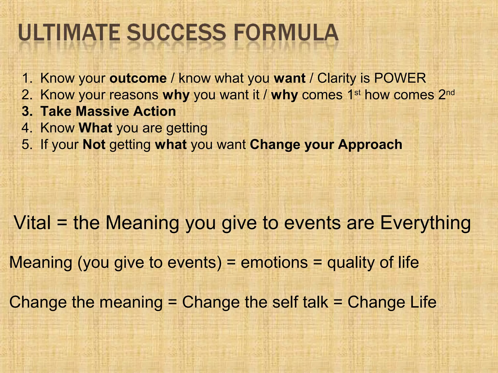 1. Know your outcome / know what you want / Clarity is POWER
2. Know your reasons why you want it / why comes 1st
how comes 2nd
3. Take Massive Action
4. Know What you are getting
5. If your Not getting what you want Change your Approach
Meaning (you give to events) = emotions = quality of life
Change the meaning = Change the self talk = Change Life
Vital = the Meaning you give to events are Everything
 