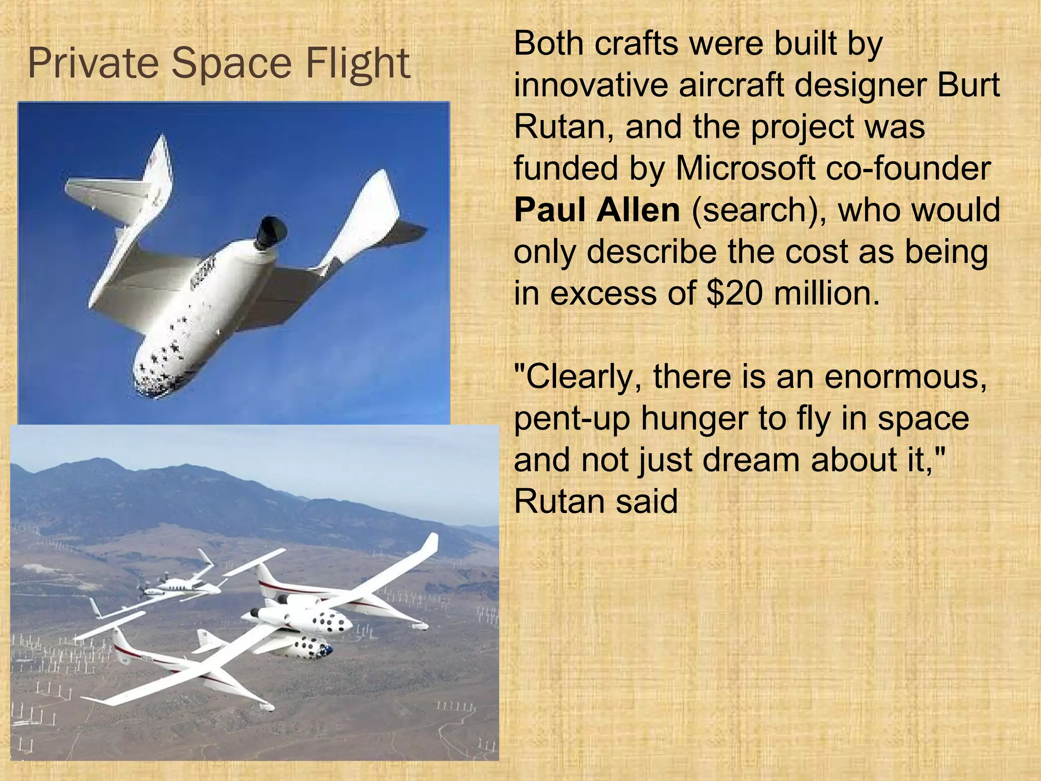 Private Space Flight Both crafts were built by
innovative aircraft designer Burt
Rutan, and the project was
funded by Microsoft co-founder
Paul Allen (search), who would
only describe the cost as being
in excess of $20 million.
"Clearly, there is an enormous,
pent-up hunger to fly in space
and not just dream about it,"
Rutan said
 