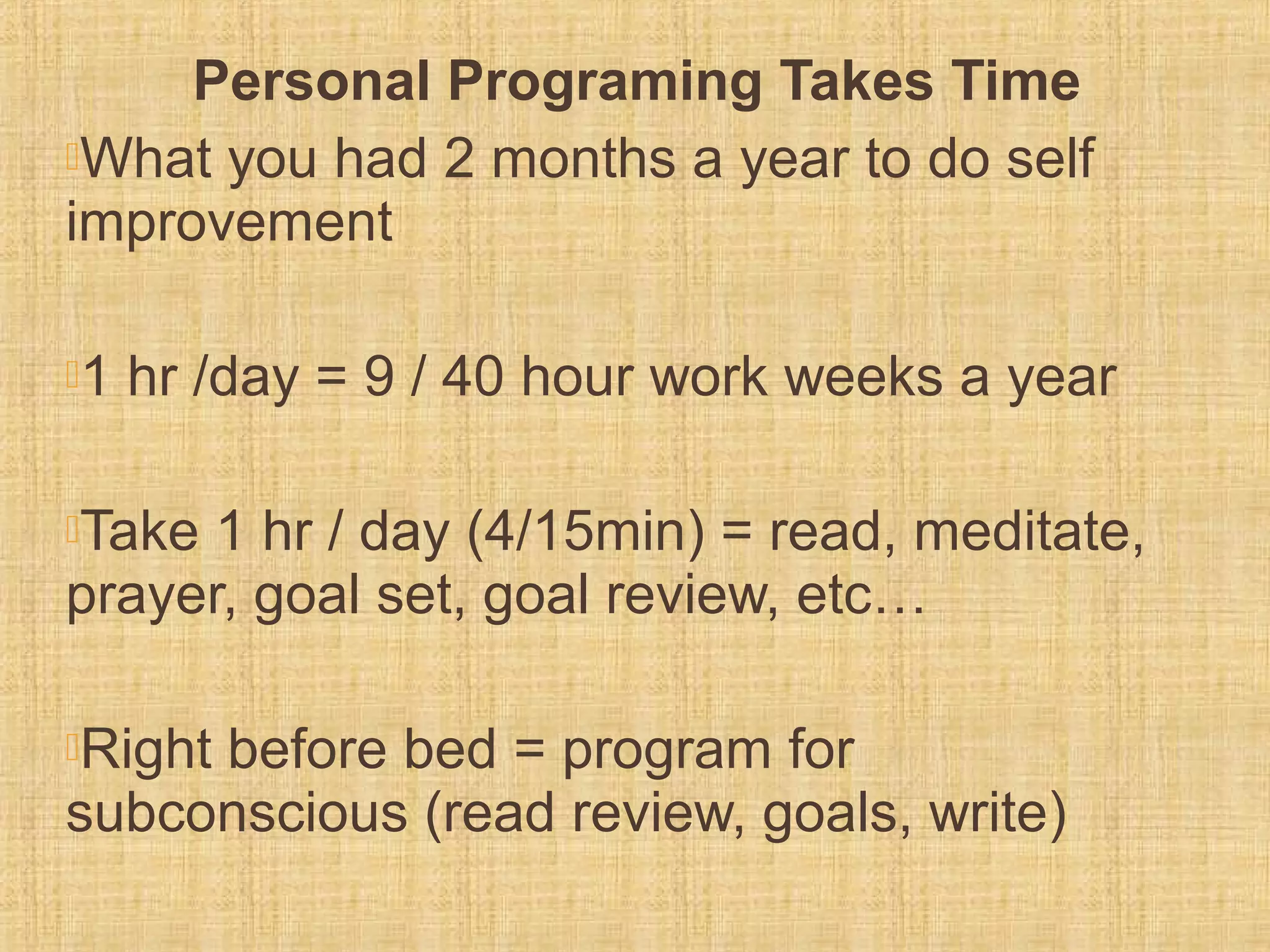 Personal Programing Takes Time
What you had 2 months a year to do self
improvement
1 hr /day = 9 / 40 hour work weeks a year
Take 1 hr / day (4/15min) = read, meditate,
prayer, goal set, goal review, etc…
Right before bed = program for
subconscious (read review, goals, write)
 