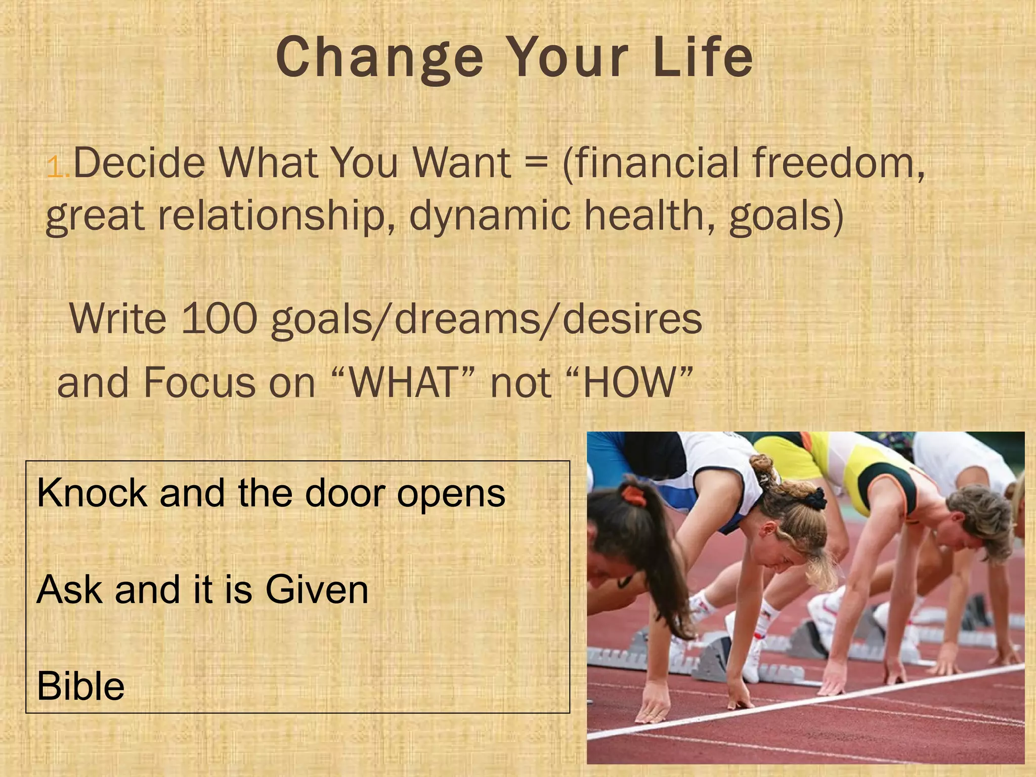 Change Your Life
1.Decide What You Want = (financial freedom,
great relationship, dynamic health, goals)
Write 100 goals/dreams/desires
and Focus on “WHAT” not “HOW”
Knock and the door opens
Ask and it is Given
Bible
 