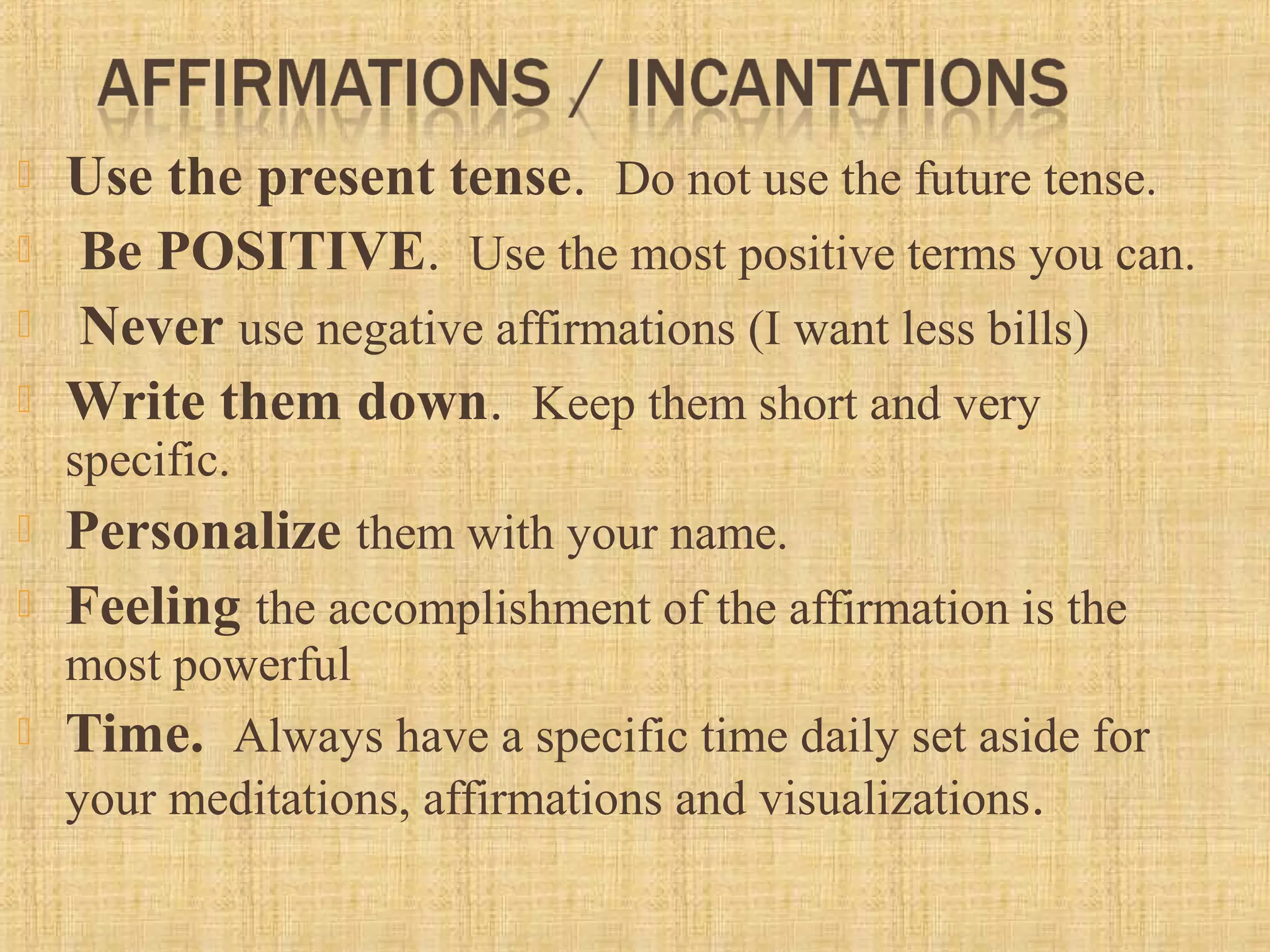  Use the present tense.  Do not use the future tense. 
  Be POSITIVE.  Use the most positive terms you can. 
  Never use negative affirmations (I want less bills)
 Write them down.  Keep them short and very 
specific.  
 Personalize them with your name. 
 Feeling the accomplishment of the affirmation is the 
most powerful
 Time.  Always have a specific time daily set aside for 
your meditations, affirmations and visualizations. 
 