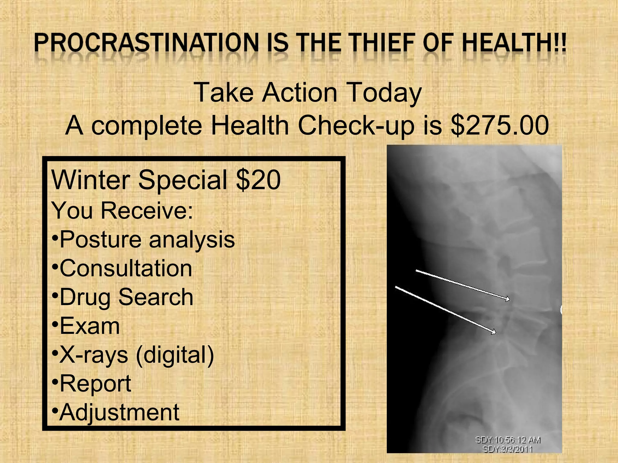 Take Action Today
A complete Health Check-up is $275.00
Winter Special $20
You Receive:
•Posture analysis
•Consultation
•Drug Search
•Exam
•X-rays (digital)
•Report
•Adjustment
 