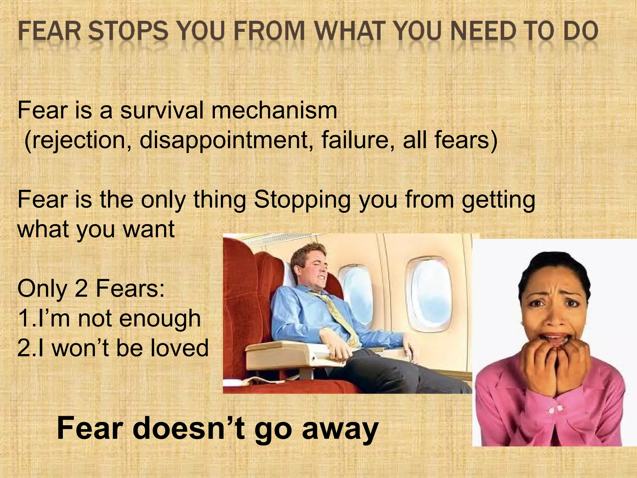 Fear is a survival mechanism
(rejection, disappointment, failure, all fears)
Fear is the only thing Stopping you from getting
what you want
Only 2 Fears:
1.I’m not enough
2.I won’t be loved
Fear doesn’t go away
 