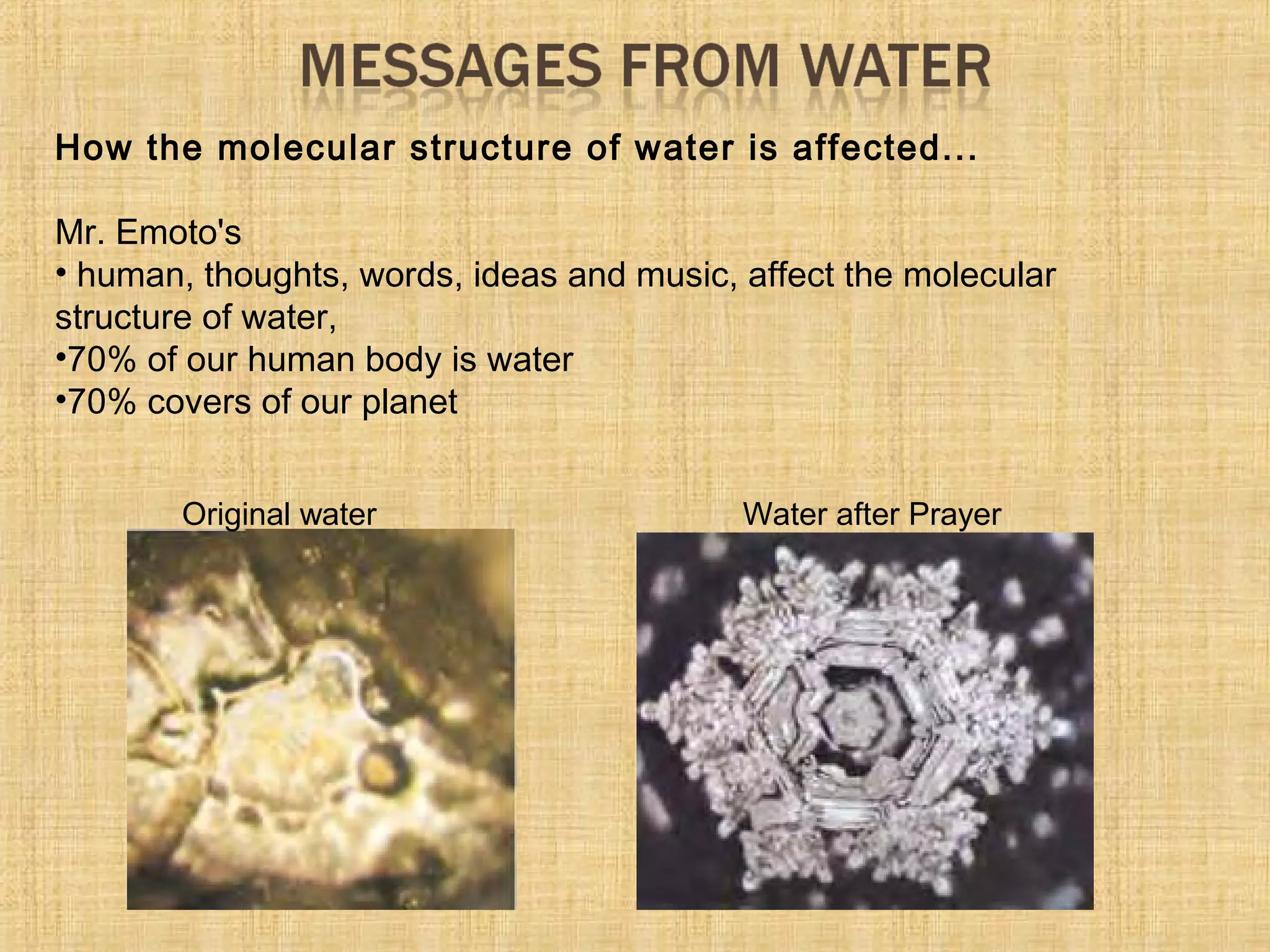 How the molecular structure of water is affected...
Mr. Emoto's
• human, thoughts, words, ideas and music, affect the molecular
structure of water,
•70% of our human body is water
•70% covers of our planet
Original water Water after Prayer
 