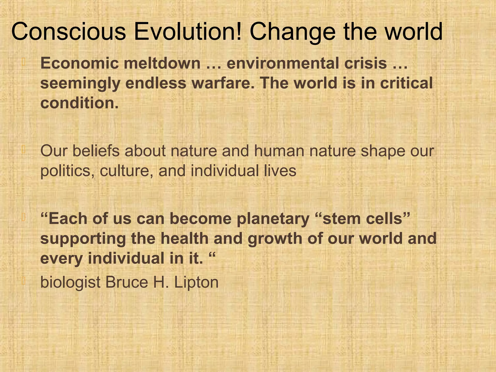  Economic meltdown … environmental crisis …
seemingly endless warfare. The world is in critical
condition.
 Our beliefs about nature and human nature shape our 
politics, culture, and individual lives 
 “Each of us can become planetary “stem cells”
supporting the health and growth of our world and
every individual in it. “
 biologist Bruce H. Lipton
Conscious Evolution! Change the world
 