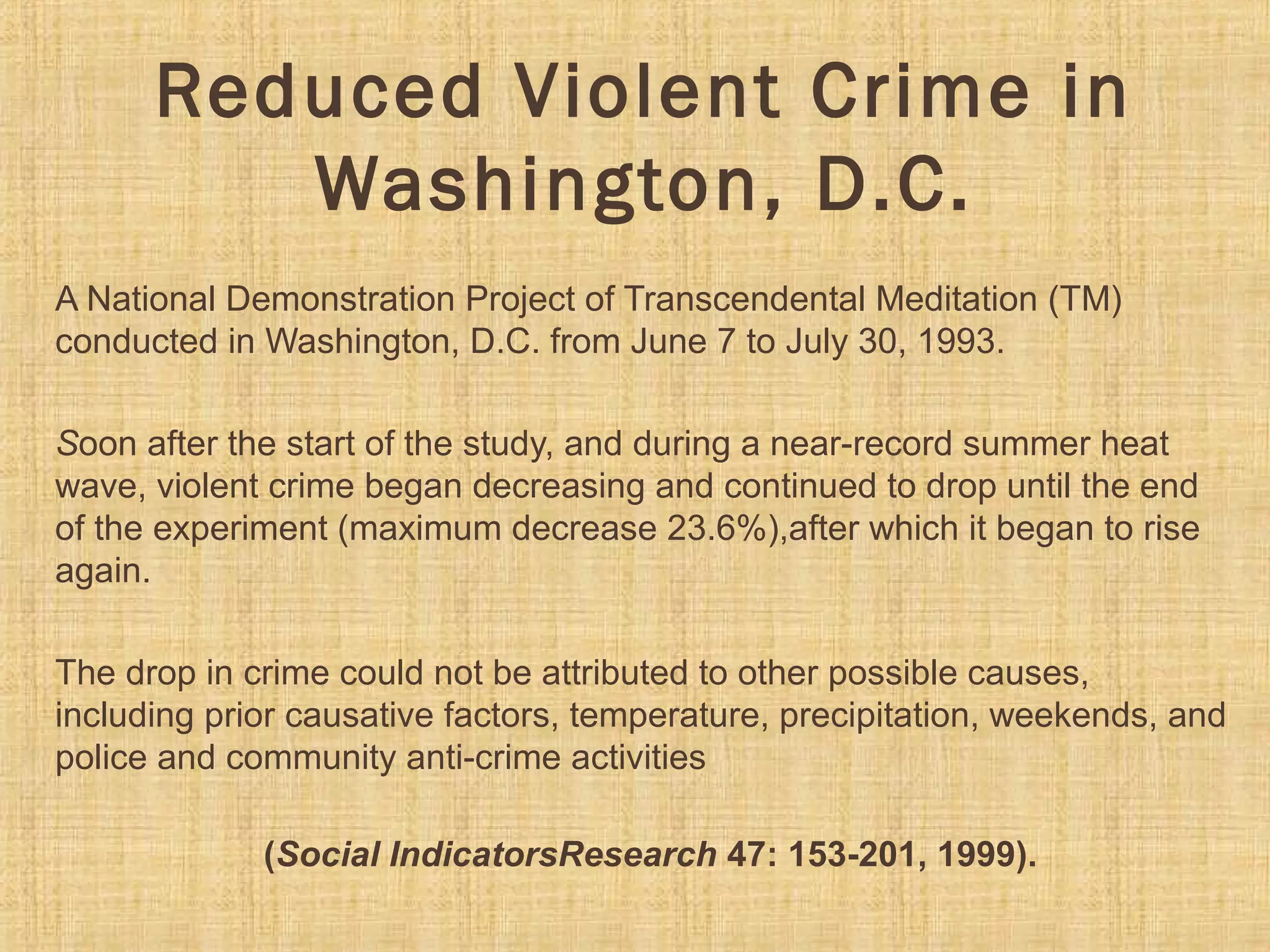 Reduced Violent Crime in
Washington, D.C.
A National Demonstration Project of Transcendental Meditation (TM) 
conducted in Washington, D.C. from June 7 to July 30, 1993. 
Soon after the start of the study, and during a near-record summer heat 
wave, violent crime began decreasing and continued to drop until the end 
of the experiment (maximum decrease 23.6%),after which it began to rise 
again.
The drop in crime could not be attributed to other possible causes, 
including prior causative factors, temperature, precipitation, weekends, and 
police and community anti-crime activities
(Social IndicatorsResearch 47: 153-201, 1999).
 