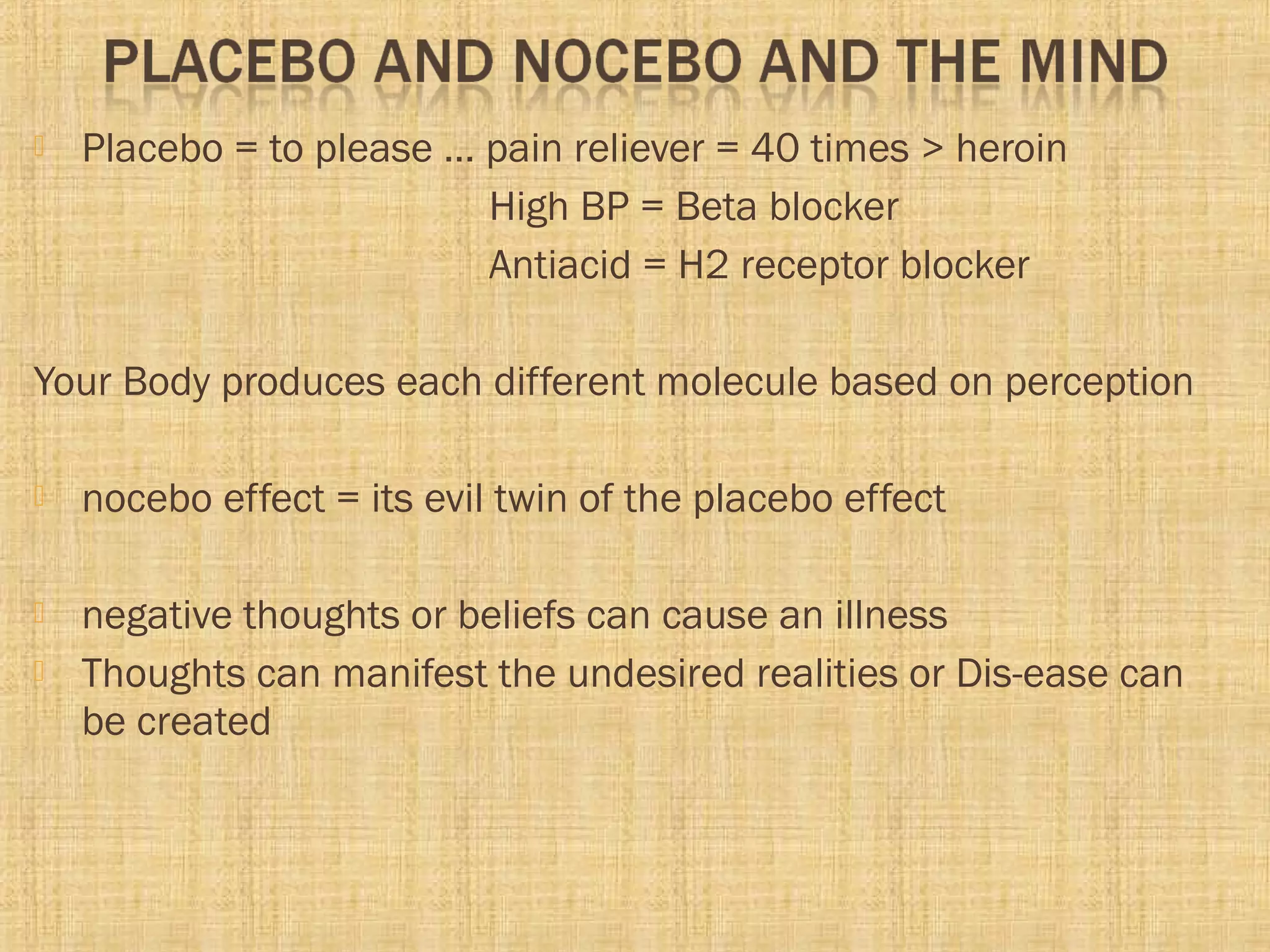 Placebo = to please … pain reliever = 40 times > heroin
High BP = Beta blocker
Antiacid = H2 receptor blocker
Your Body produces each different molecule based on perception
 nocebo effect = its evil twin of the placebo effect
 negative thoughts or beliefs can cause an illness
 Thoughts can manifest the undesired realities or Dis-ease can
be created
 