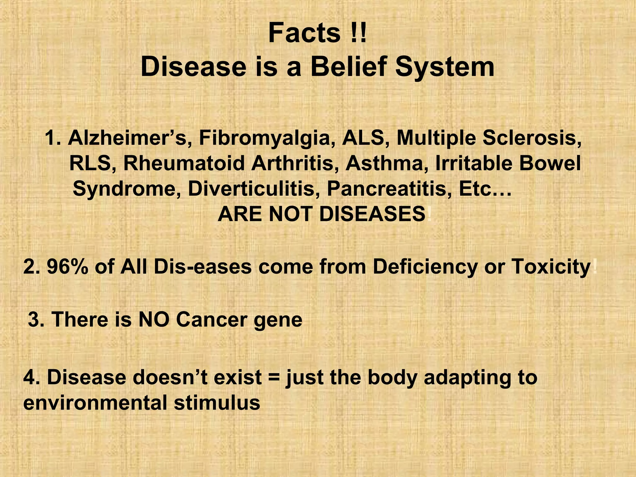 1. Alzheimer’s, Fibromyalgia, ALS, Multiple Sclerosis,
RLS, Rheumatoid Arthritis, Asthma, Irritable Bowel
Syndrome, Diverticulitis, Pancreatitis, Etc…
ARE NOT DISEASES!
2. 96% of All Dis-eases come from Deficiency or Toxicity!
3. There is NO Cancer gene
4. Disease doesn’t exist = just the body adapting to
environmental stimulus
Facts !!
Disease is a Belief System
 