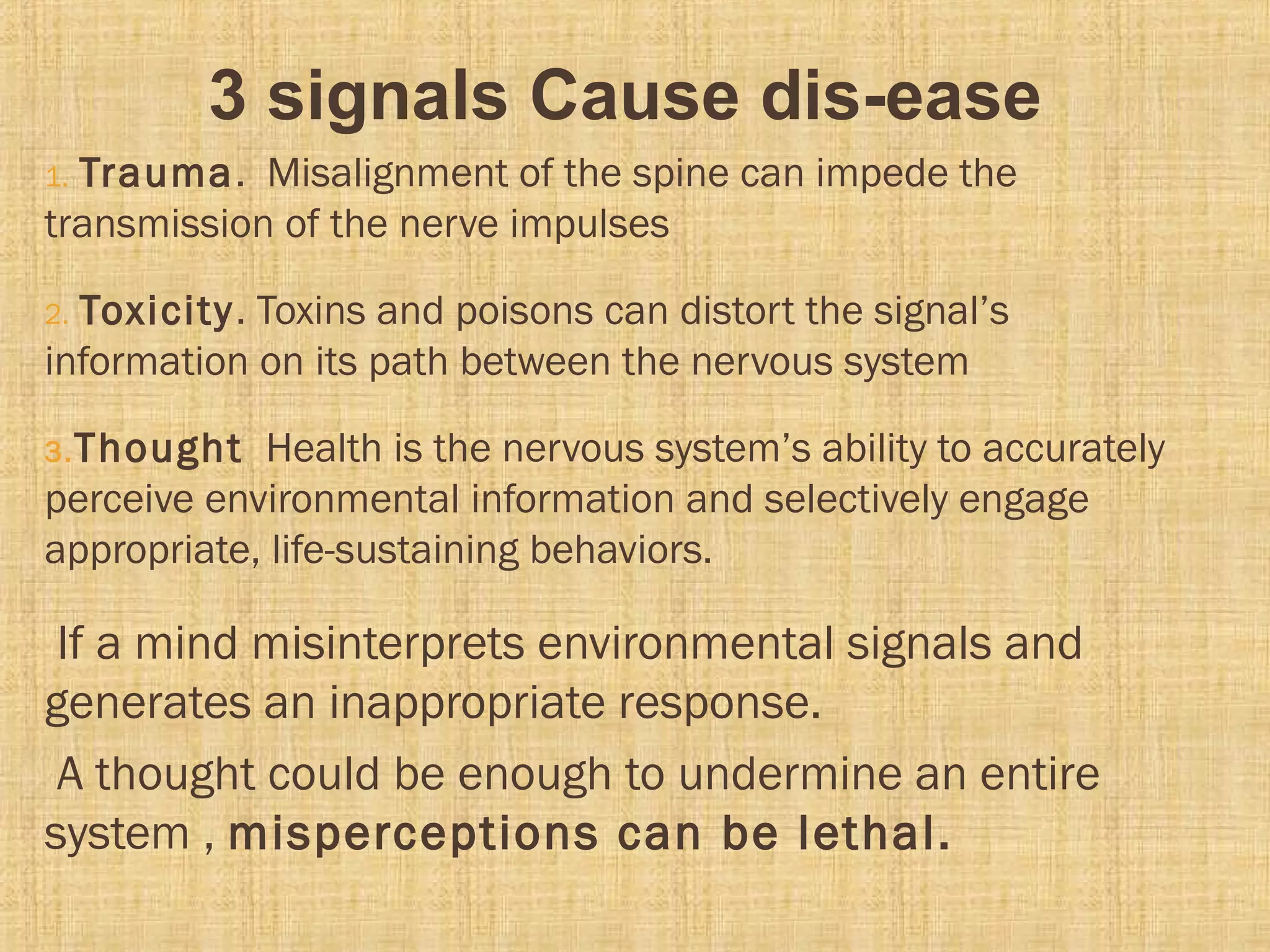 3 signals Cause dis-ease
1. Trauma. Misalignment of the spine can impede the
transmission of the nerve impulses
2. Toxicity. Toxins and poisons can distort the signal’s
information on its path between the nervous system
3.Thought Health is the nervous system’s ability to accurately
perceive environmental information and selectively engage
appropriate, life-sustaining behaviors.
If a mind misinterprets environmental signals and
generates an inappropriate response.
A thought could be enough to undermine an entire
system , misperceptions can be lethal.
 