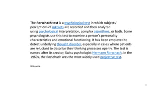 10
The Rorschach test is a psychological test in which subjects'
perceptions of inkblots are recorded and then analyzed
using psychological interpretation, complex algorithms, or both. Some
psychologists use this test to examine a person's personality
characteristics and emotional functioning. It has been employed to
detect underlying thought disorder, especially in cases where patients
are reluctant to describe their thinking processes openly. The test is
named after its creator, Swiss psychologist Hermann Rorschach. In the
1960s, the Rorschach was the most widely used projective test.
Wikipedia
 