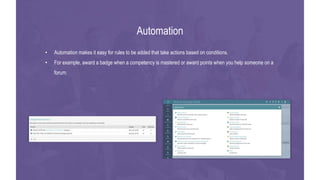 • Automation makes it easy for rules to be added that take actions based on conditions.
• For example, award a badge when a competency is mastered or award points when you help someone on a
forum.
Automation
 