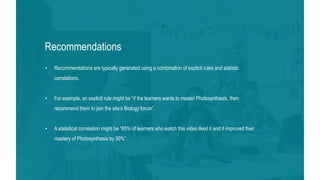 37
Recommendations
• Recommendations are typically generated using a combination of explicit rules and statistic
correlations.
• For example, an explicit rule might be “if the learners wants to master Photosynthesis, then
recommend them to join the site’s Biology forum”.
• A statistical correlation might be “85% of learners who watch this video liked it and it improved their
mastery of Photosynthesis by 30%”.
 