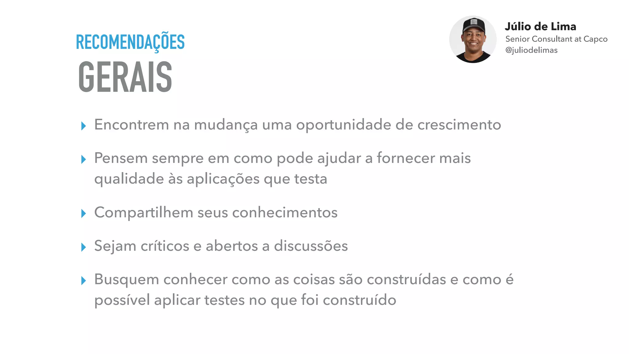 Júlio de Lima
Senior Consultant at Capco 
@juliodelimas
GERAIS
RECOMENDAÇÕES
▸ Encontrem na mudança uma oportunidade de crescimento
▸ Pensem sempre em como pode ajudar a fornecer mais
qualidade às aplicações que testa
▸ Compartilhem seus conhecimentos
▸ Sejam críticos e abertos a discussões
▸ Busquem conhecer como as coisas são construídas e como é
possível aplicar testes no que foi construído
 