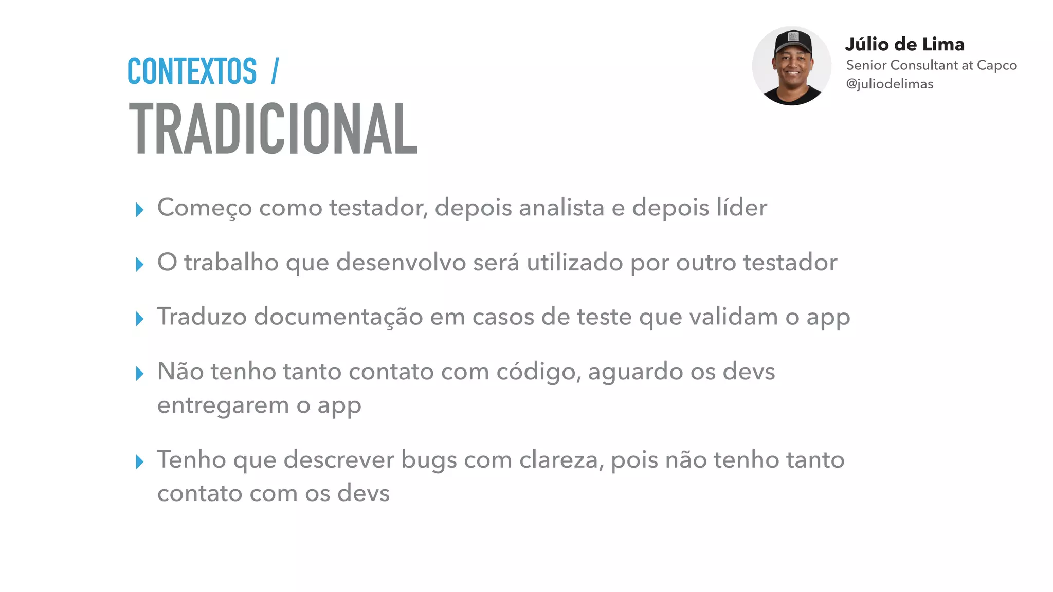 Júlio de Lima
Senior Consultant at Capco 
@juliodelimas
TRADICIONAL
CONTEXTOS /
▸ Começo como testador, depois analista e depois líder
▸ O trabalho que desenvolvo será utilizado por outro testador
▸ Traduzo documentação em casos de teste que validam o app
▸ Não tenho tanto contato com código, aguardo os devs
entregarem o app
▸ Tenho que descrever bugs com clareza, pois não tenho tanto
contato com os devs
 