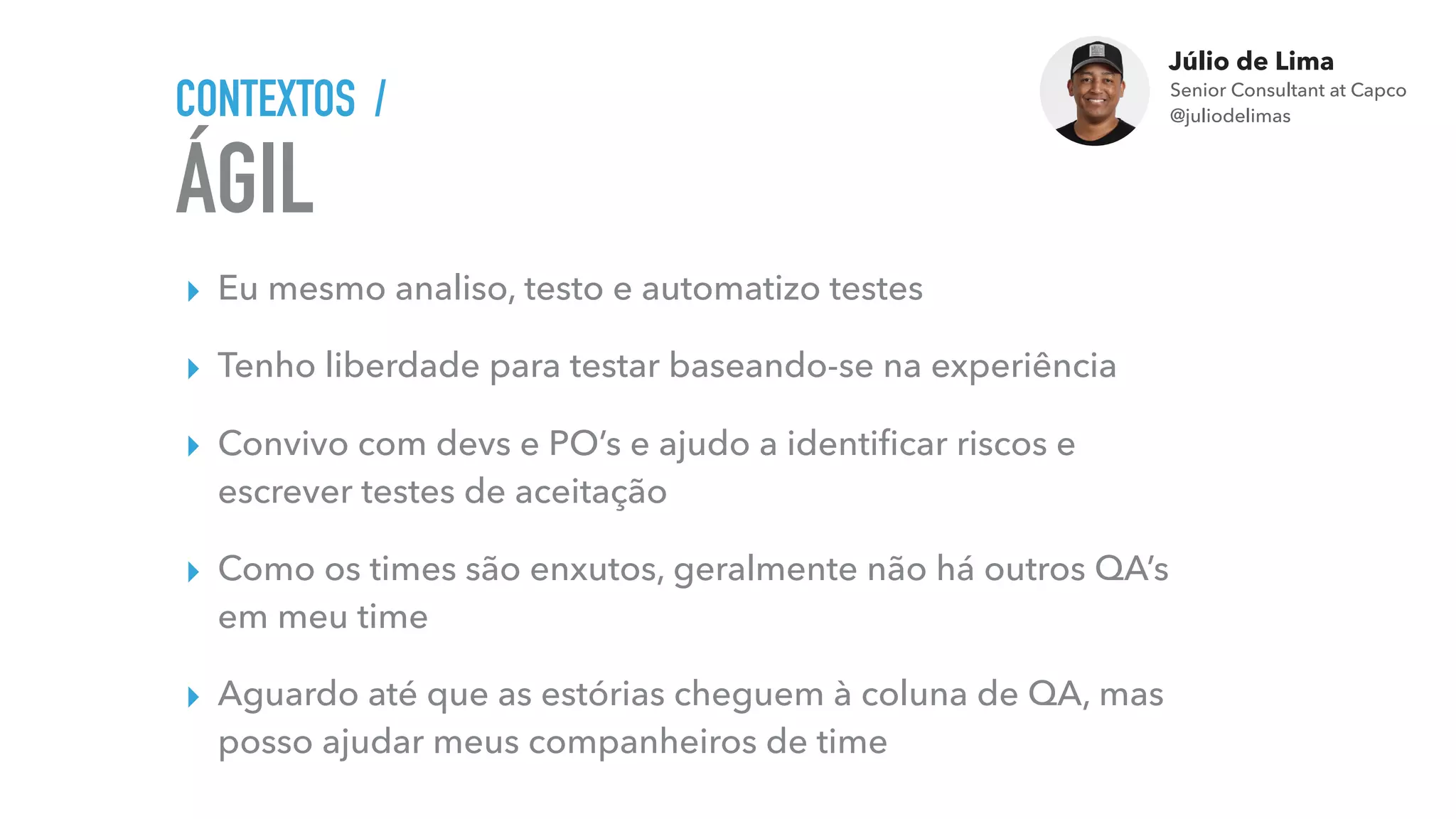 Júlio de Lima
Senior Consultant at Capco 
@juliodelimas
ÁGIL
CONTEXTOS /
▸ Eu mesmo analiso, testo e automatizo testes
▸ Tenho liberdade para testar baseando-se na experiência
▸ Convivo com devs e PO’s e ajudo a identiﬁcar riscos e
escrever testes de aceitação
▸ Como os times são enxutos, geralmente não há outros QA’s
em meu time
▸ Aguardo até que as estórias cheguem à coluna de QA, mas
posso ajudar meus companheiros de time
 