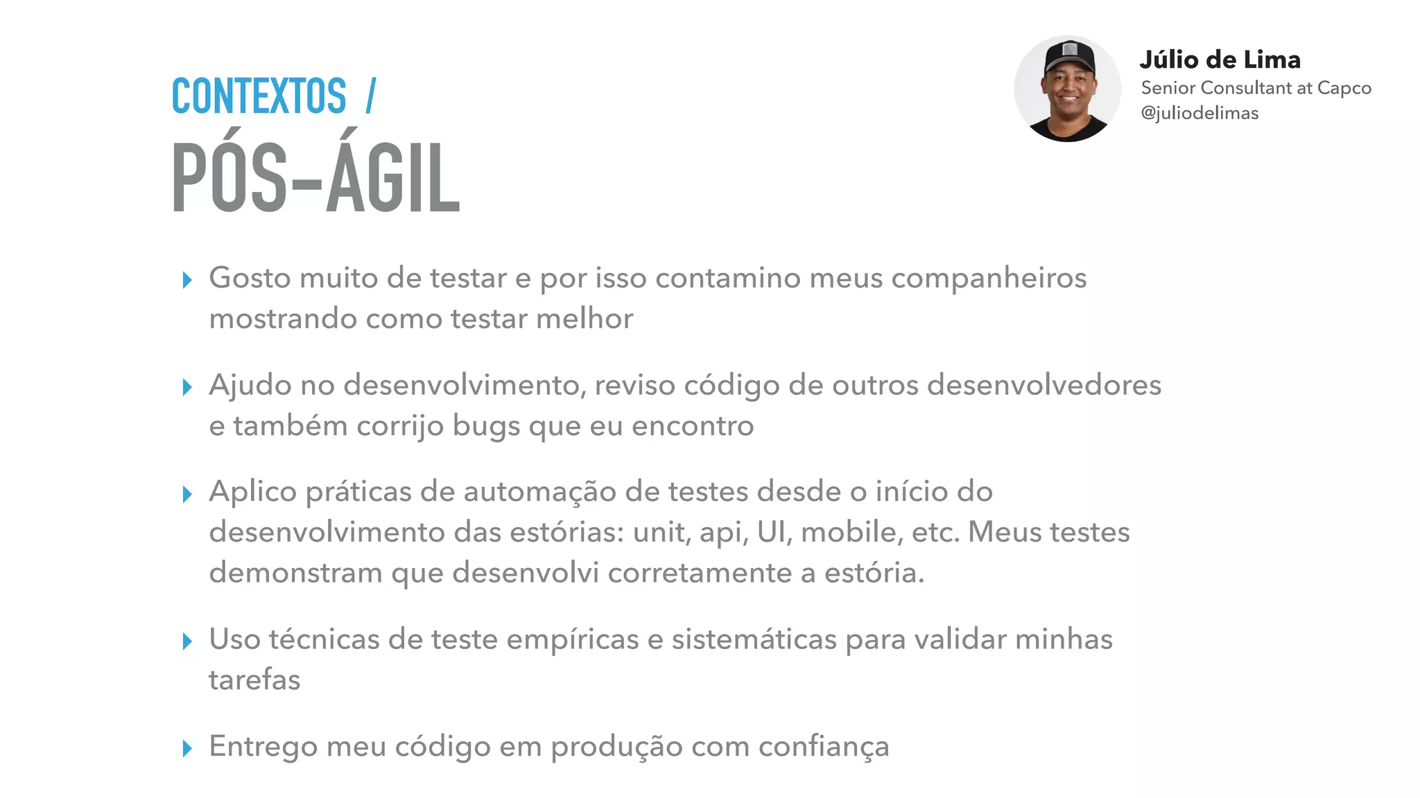Júlio de Lima
Senior Consultant at Capco 
@juliodelimas
PÓS-ÁGIL
CONTEXTOS /
▸ Gosto muito de testar e por isso contamino meus companheiros
mostrando como testar melhor
▸ Ajudo no desenvolvimento, reviso código de outros desenvolvedores
e também corrijo bugs que eu encontro
▸ Aplico práticas de automação de testes desde o início do
desenvolvimento das estórias: unit, api, UI, mobile, etc. Meus testes
demonstram que desenvolvi corretamente a estória.
▸ Uso técnicas de teste empíricas e sistemáticas para validar minhas
tarefas
▸ Entrego meu código em produção com conﬁança
 