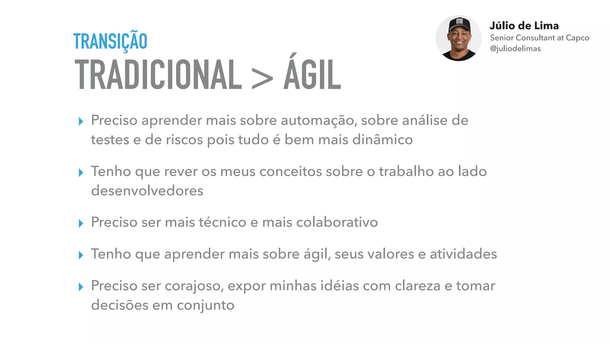 Júlio de Lima
Senior Consultant at Capco 
@juliodelimas
TRADICIONAL >
TRANSIÇÃO
▸ Preciso aprender mais sobre automação, sobre análise de
testes e de riscos pois tudo é bem mais dinâmico
▸ Tenho que rever os meus conceitos sobre o trabalho ao lado
desenvolvedores
▸ Preciso ser mais técnico e mais colaborativo
▸ Tenho que aprender mais sobre ágil, seus valores e atividades
▸ Preciso ser corajoso, expor minhas idéias com clareza e tomar
decisões em conjunto
ÁGIL
 