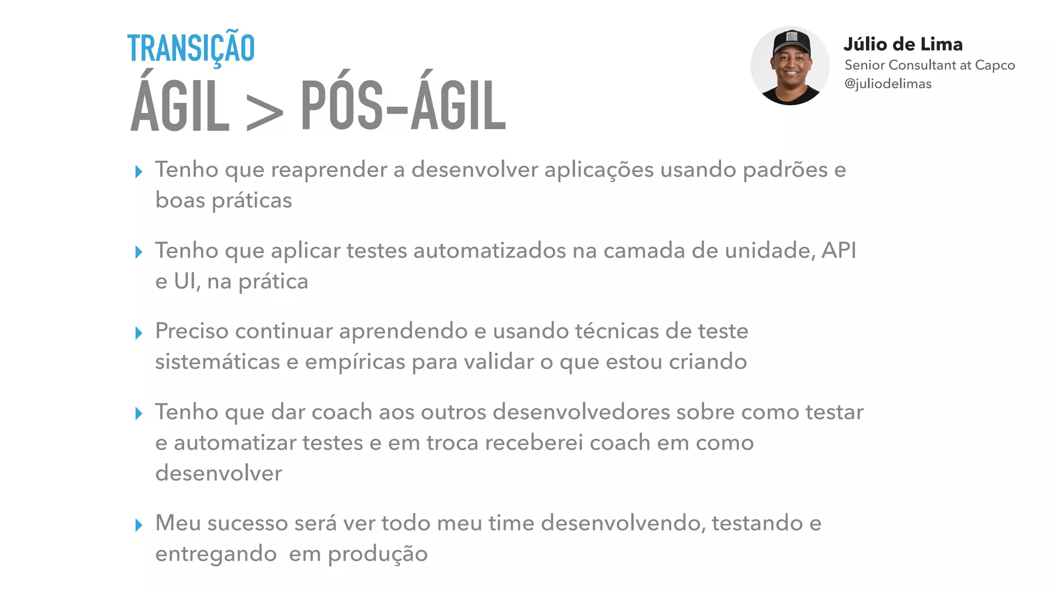 Júlio de Lima
Senior Consultant at Capco 
@juliodelimas
ÁGIL >
TRANSIÇÃO
▸ Tenho que reaprender a desenvolver aplicações usando padrões e
boas práticas
▸ Tenho que aplicar testes automatizados na camada de unidade, API
e UI, na prática
▸ Preciso continuar aprendendo e usando técnicas de teste
sistemáticas e empíricas para validar o que estou criando
▸ Tenho que dar coach aos outros desenvolvedores sobre como testar
e automatizar testes e em troca receberei coach em como
desenvolver
▸ Meu sucesso será ver todo meu time desenvolvendo, testando e
entregando em produção
PÓS-ÁGIL
 