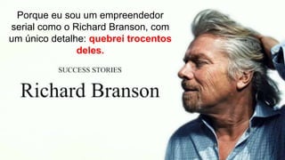 Porque eu sou um empreendedor
serial como o Richard Branson, com
um único detalhe: quebrei trocentos
deles.