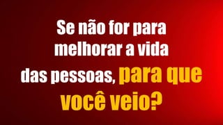 Se não for para
melhorar a vida
das pessoas, para que
você veio?