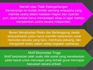 Berani Menghadapi Risiko dan Bertanggung Jawab
wirausahawan justru harus memiliki keberanian untuk
mencoba sesuatu yang baru, membuka peluang, dan
mengambil resiko dalam setiap kegiatan usahanya.
Mandiri atau Tidak Ketergantungan
Kemandirian ini mutlak dimiliki seorang wirausaha yang
merintis usaha dalam keadaan mapan dan nyaman
pun, cepat lambat harus mempelajari sikap ini agar mampu
menjalankan usaha secara independen.
Motif Berprestasi Tinggi
Motif berprestasi ialah suatu nilai sosial yang menekankan
pada hasrat untuk mencapai yang terbaik guna mencapai
kepuasan secara pribadi.
 