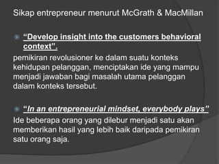 Sikap entrepreneur menurut McGrath & MacMillan
 “Develop insight into the customers behavioral
context”.
pemikiran revolusioner ke dalam suatu konteks
kehidupan pelanggan, menciptakan ide yang mampu
menjadi jawaban bagi masalah utama pelanggan
dalam konteks tersebut.
 “In an entrepreneurial mindset, everybody plays”
Ide beberapa orang yang dilebur menjadi satu akan
memberikan hasil yang lebih baik daripada pemikiran
satu orang saja.
 