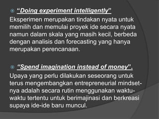  “Doing experiment intelligently”
Eksperimen merupakan tindakan nyata untuk
memilih dan memulai proyek ide secara nyata
namun dalam skala yang masih kecil, berbeda
dengan analisis dan forecasting yang hanya
merupakan perencanaan.
 “Spend imagination instead of money”.
Upaya yang perlu dilakukan seseorang untuk
terus mengembangkan entrepreneurial mindset-
nya adalah secara rutin menggunakan waktu-
waktu tertentu untuk berimajinasi dan berkreasi
supaya ide-ide baru muncul.
 