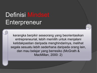 kerangka berpikir seseorang yang beorientasikan
entrepreneurial, lebih memilih untuk menjalani
ketidakpastian daripada menghindarinya, melihat
segala sesuatu lebih sederhana daripada orang lain,
dan mau belajar yang berresiko (McGrath &
MacMillan, 2000: 2)
Definisi Mindset
Enterpreneur
 