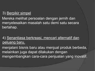 3) Berpikir simpel
Mereka melihat persoalan dengan jernih dan
menyelesaikan masalah satu demi satu secara
bertahap.
4) Senantiasa berkreasi, mencari alternatif dan
peluang baru.
menjalani bisnis baru atau menjual produk berbeda,
melainkan juga dapat dilakukan dengan
mengembangkan cara-cara penjualan yang inovatif.
 