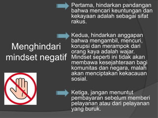 Menghindari
mindset negatif
Pertama, hindarkan pandangan
bahwa mencari keuntungan dan
kekayaan adalah sebagai sifat
rakus.
Kedua, hindarkan anggapan
bahwa mengambil, mencuri,
korupsi dan merampok dari
orang kaya adalah wajar.
Mindset seperti ini tidak akan
membawa kesejahteraan bagi
komunitas dan negara, malah
akan menciptakan kekacauan
sosial.
Ketiga, jangan menuntut
pembayaran sebelum memberi
pelayanan atau dari pelayanan
yang buruk.
 
