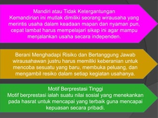 Berani Menghadapi Risiko dan Bertanggung Jawab
wirausahawan justru harus memiliki keberanian untuk
mencoba sesuatu yang baru, membuka peluang, dan
mengambil resiko dalam setiap kegiatan usahanya.
Mandiri atau Tidak Ketergantungan
Kemandirian ini mutlak dimiliki seorang wirausaha yang
merintis usaha dalam keadaan mapan dan nyaman pun,
cepat lambat harus mempelajari sikap ini agar mampu
menjalankan usaha secara independen.
Motif Berprestasi Tinggi
Motif berprestasi ialah suatu nilai sosial yang menekankan
pada hasrat untuk mencapai yang terbaik guna mencapai
kepuasan secara pribadi.
 