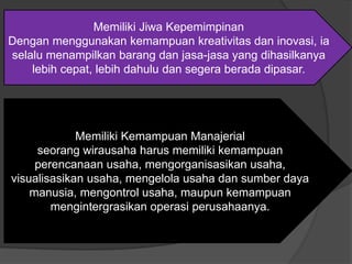 Memiliki Jiwa Kepemimpinan
Dengan menggunakan kemampuan kreativitas dan inovasi, ia
selalu menampilkan barang dan jasa-jasa yang dihasilkanya
lebih cepat, lebih dahulu dan segera berada dipasar.
Memiliki Kemampuan Manajerial
seorang wirausaha harus memiliki kemampuan
perencanaan usaha, mengorganisasikan usaha,
visualisasikan usaha, mengelola usaha dan sumber daya
manusia, mengontrol usaha, maupun kemampuan
mengintergrasikan operasi perusahaanya.
 